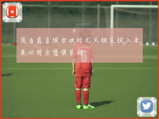 莫吉直言埃尔坎对尤文缺乏投入未来必将出售俱乐部