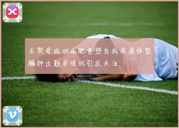 东契奇成功减肥重塑自我浓眉体型臃肿出勤率堪忧引发关注