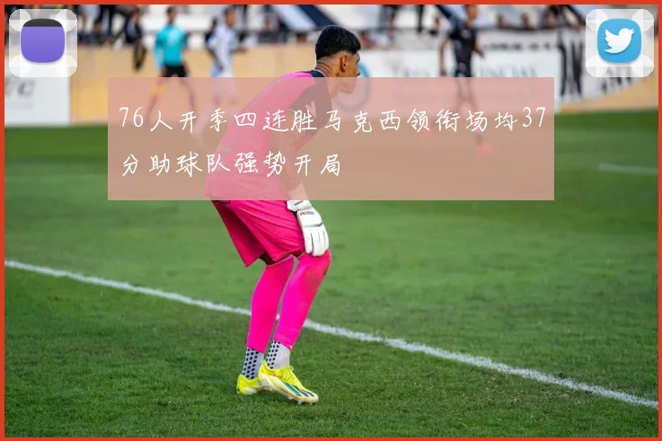 76人开季四连胜马克西领衔场均37分助球队强势开局