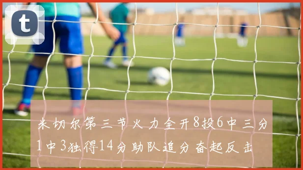 米切尔第三节火力全开8投6中三分1中3独得14分助队追分奋起反击