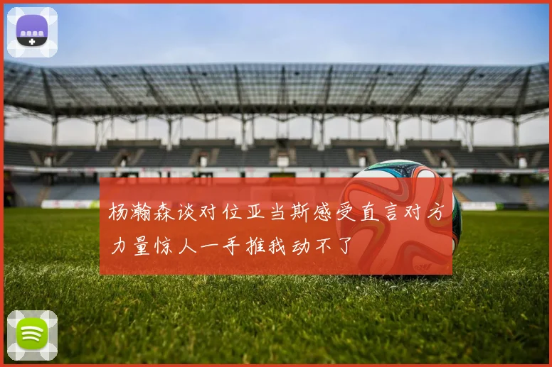 杨瀚森谈对位亚当斯感受直言对方力量惊人一手推我动不了