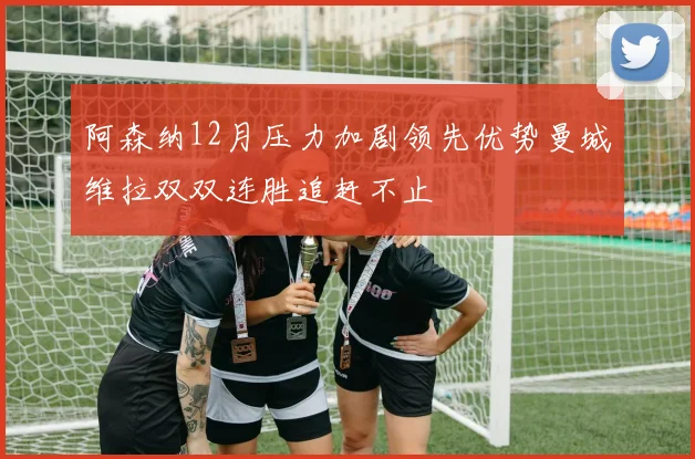 阿森纳12月压力加剧领先优势曼城维拉双双连胜追赶不止