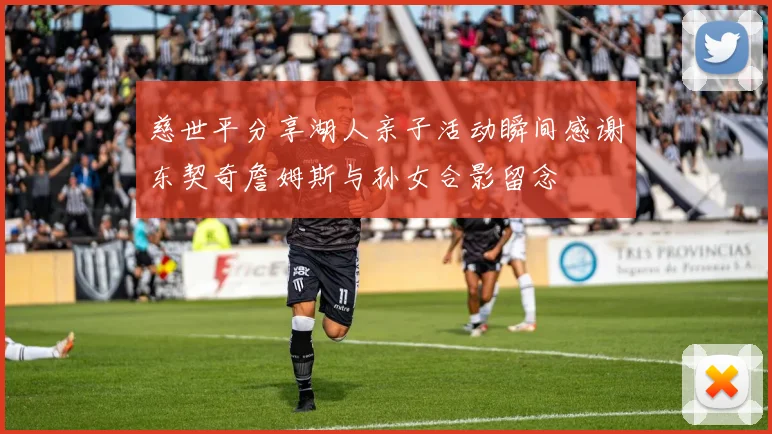 慈世平分享湖人亲子活动瞬间感谢东契奇詹姆斯与孙女合影留念