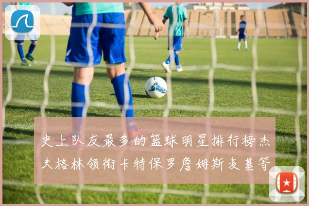 史上队友最多的篮球明星排行榜杰夫格林领衔卡特保罗詹姆斯麦基等人上榜