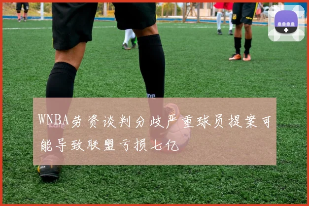 WNBA劳资谈判分歧严重球员提案可能导致联盟亏损七亿