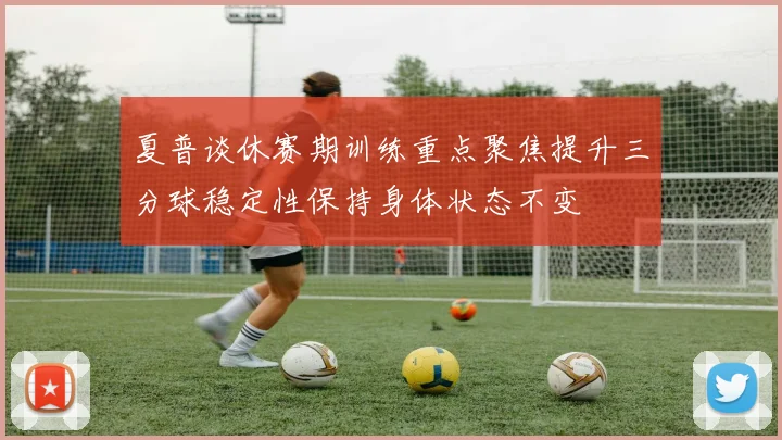夏普谈休赛期训练重点聚焦提升三分球稳定性保持身体状态不变