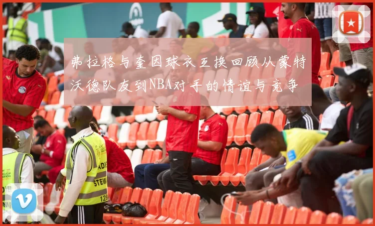 弗拉格与奎因球衣互换回顾从蒙特沃德队友到NBA对手的情谊与竞争