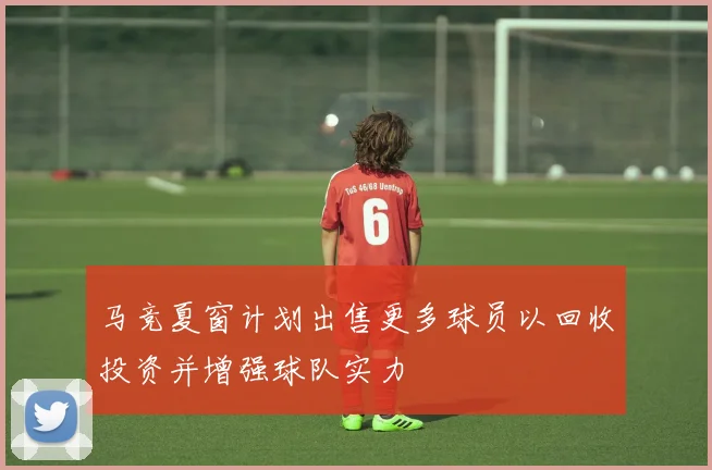 马竞夏窗计划出售更多球员以回收投资并增强球队实力