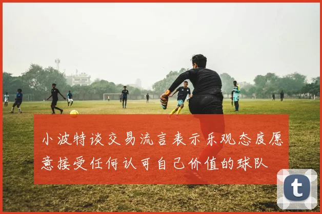 小波特谈交易流言表示乐观态度愿意接受任何认可自己价值的球队