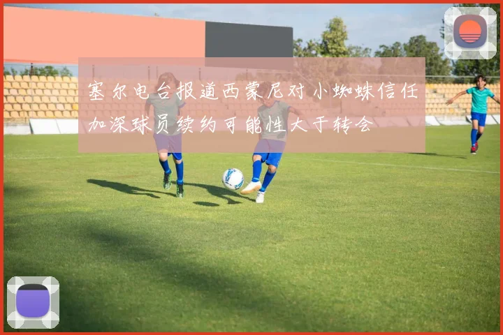 塞尔电台报道西蒙尼对小蜘蛛信任加深球员续约可能性大于转会