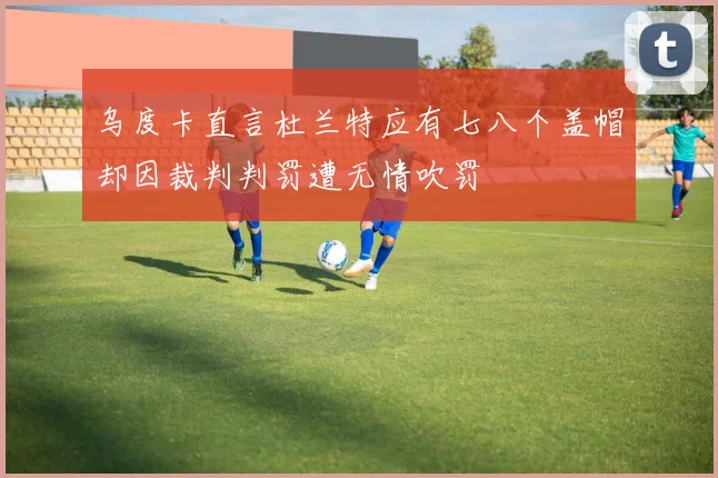 乌度卡直言杜兰特应有七八个盖帽却因裁判判罚遭无情吹罚