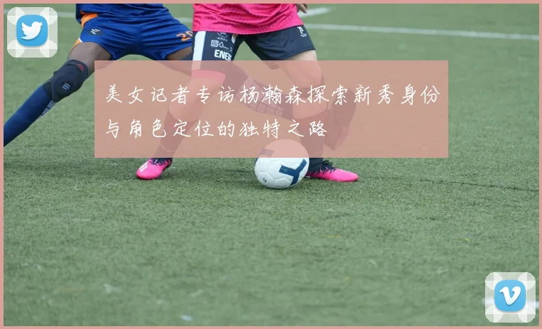 美女记者专访杨瀚森探索新秀身份与角色定位的独特之路