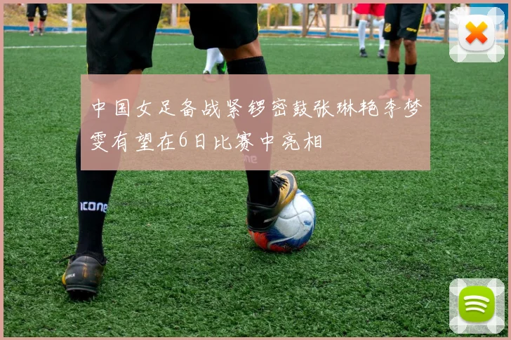 中国女足备战紧锣密鼓张琳艳李梦雯有望在6日比赛中亮相