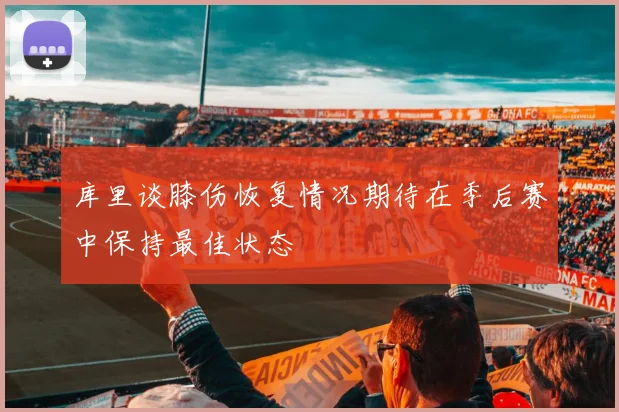 库里谈膝伤恢复情况期待在季后赛中保持最佳状态