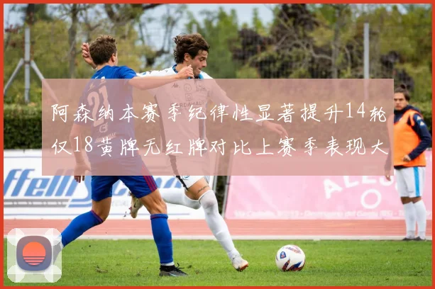阿森纳本赛季纪律性显著提升14轮仅18黄牌无红牌对比上赛季表现大幅改善