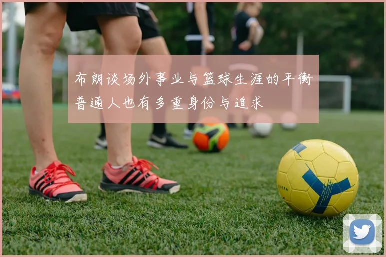 布朗谈场外事业与篮球生涯的平衡普通人也有多重身份与追求