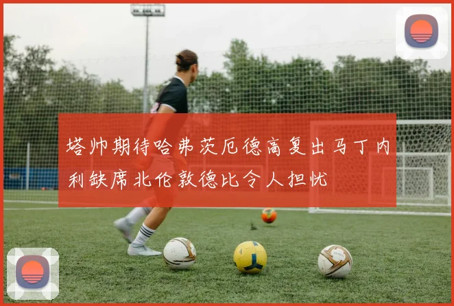 塔帅期待哈弗茨厄德高复出马丁内利缺席北伦敦德比令人担忧
