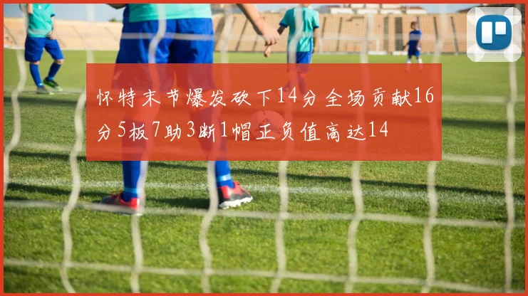 怀特末节爆发砍下14分全场贡献16分5板7助3断1帽正负值高达14