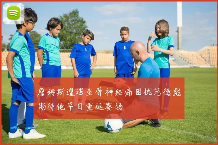 詹姆斯遭遇坐骨神经痛困扰范德彪期待他早日重返赛场
