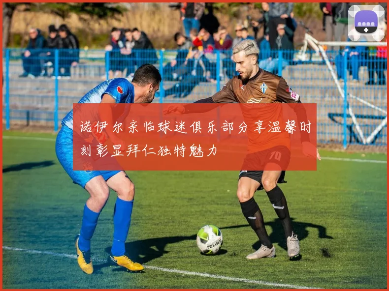 诺伊尔亲临球迷俱乐部分享温馨时刻彰显拜仁独特魅力