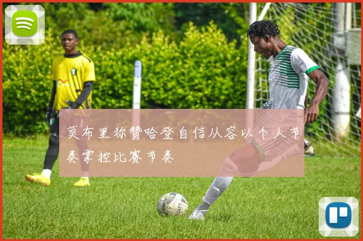 莫布里称赞哈登自信从容以个人节奏掌控比赛节奏