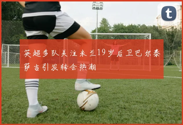 英超多队关注米兰19岁后卫巴尔泰萨吉引发转会热潮