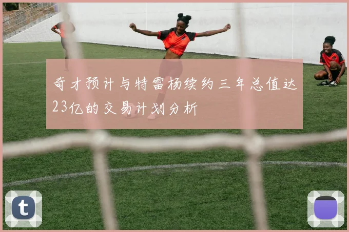 奇才预计与特雷杨续约三年总值达23亿的交易计划分析