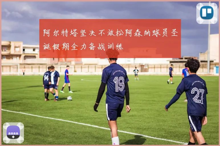 阿尔特塔坚决不放松阿森纳球员圣诞假期全力备战训练
