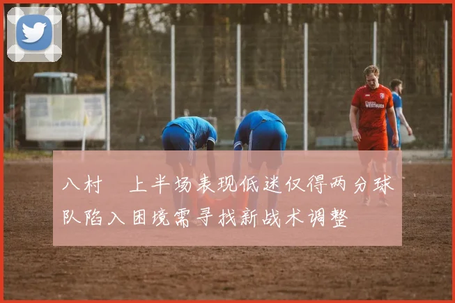 八村塁上半场表现低迷仅得两分球队陷入困境需寻找新战术调整