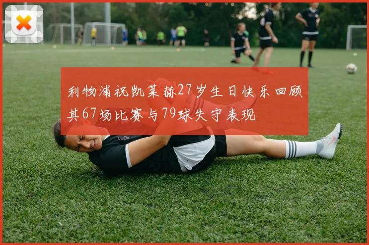 利物浦祝凯莱赫27岁生日快乐回顾其67场比赛与79球失守表现