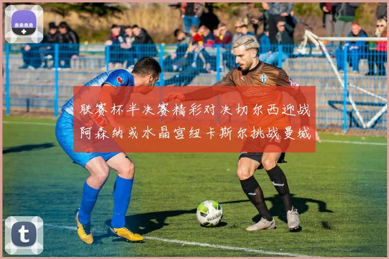 联赛杯半决赛精彩对决切尔西迎战阿森纳或水晶宫纽卡斯尔挑战曼城